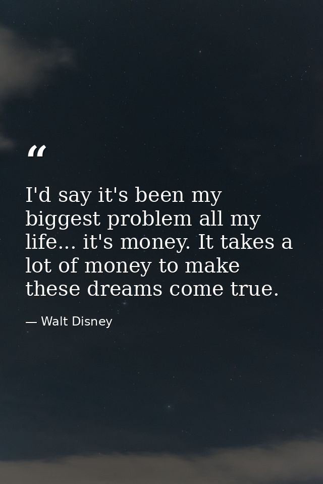 I'd say it's been my biggest problem all my life... it's money. It takes a lot of money to make these dreams come true. — Walt Disney