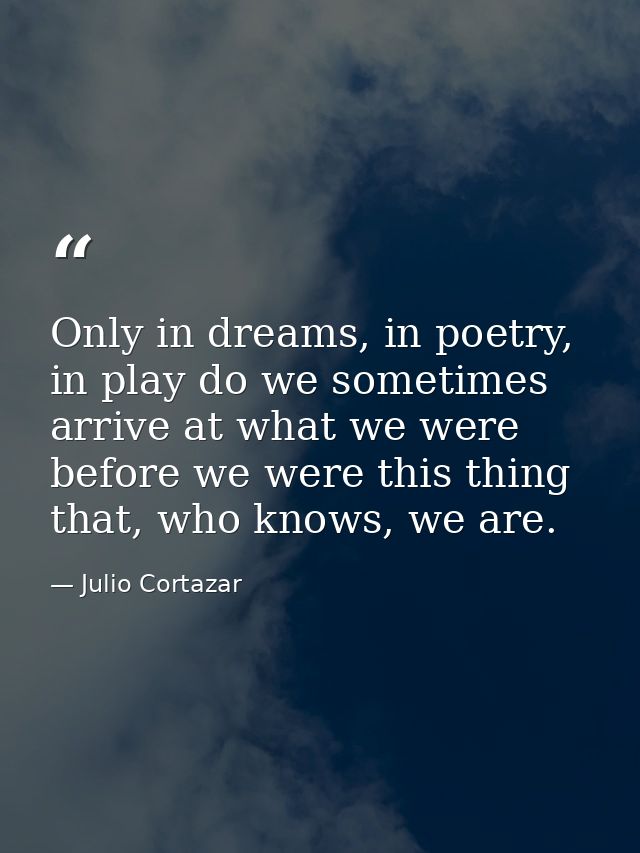 Only in dreams, in poetry, in play do we sometimes arrive at what we were before we were this thing that, who knows, we  — Julio Cortazar