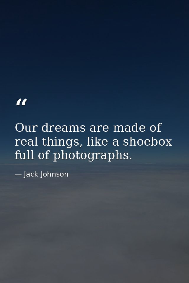 Our dreams are made of real things, like a shoebox full of photographs. — Jack Johnson