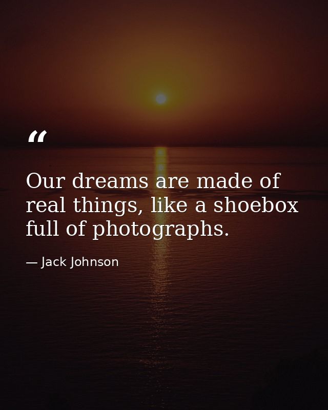 Our dreams are made of real things, like a shoebox full of photographs. — Jack Johnson