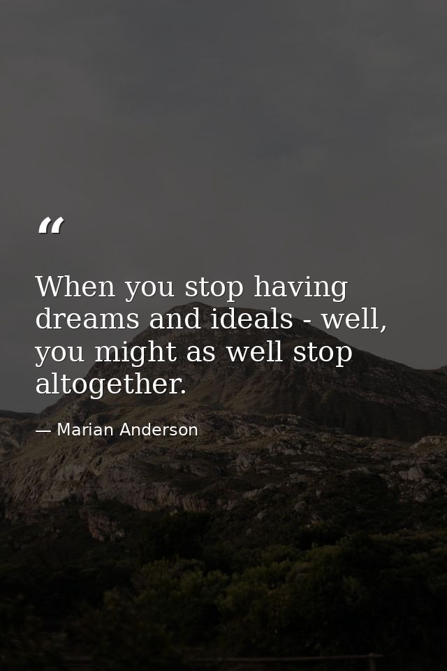 When you stop having dreams and ideals - well, you might as well stop altogether. — Marian Anderson