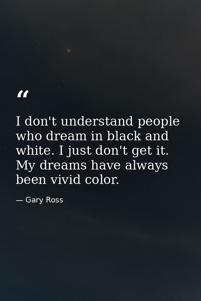I don't understand people who dream in black and white. I just don't get it. My dreams have always been vivid color. — Gary Ross