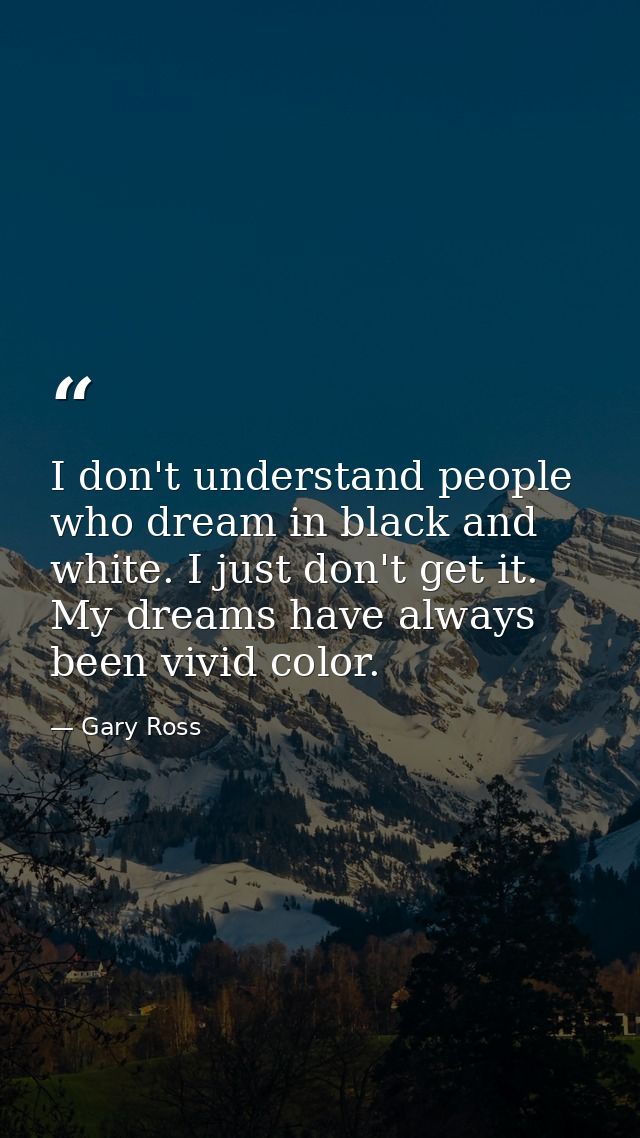 I don't understand people who dream in black and white. I just don't get it. My dreams have always been vivid color. — Gary Ross