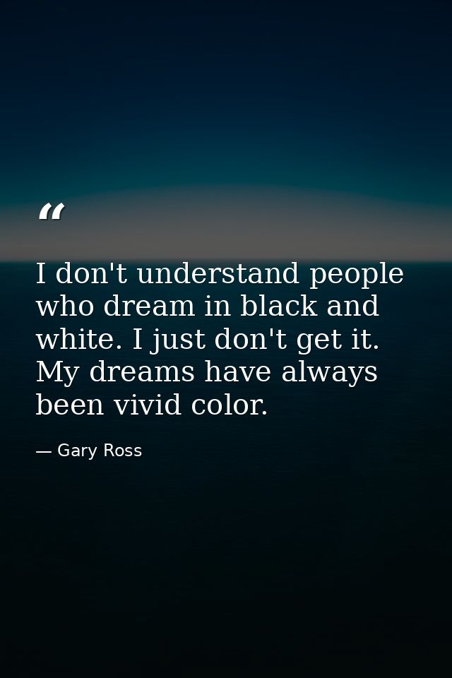 I don't understand people who dream in black and white. I just don't get it. My dreams have always been vivid color. — Gary Ross