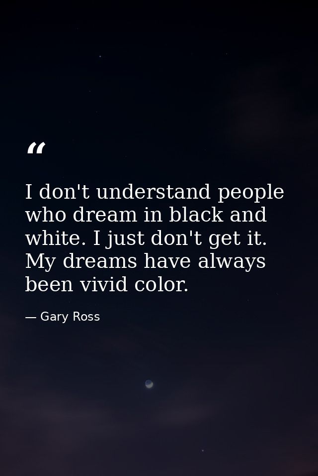 I don't understand people who dream in black and white. I just don't get it. My dreams have always been vivid color. — Gary Ross