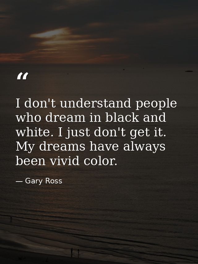 I don't understand people who dream in black and white. I just don't get it. My dreams have always been vivid color. — Gary Ross