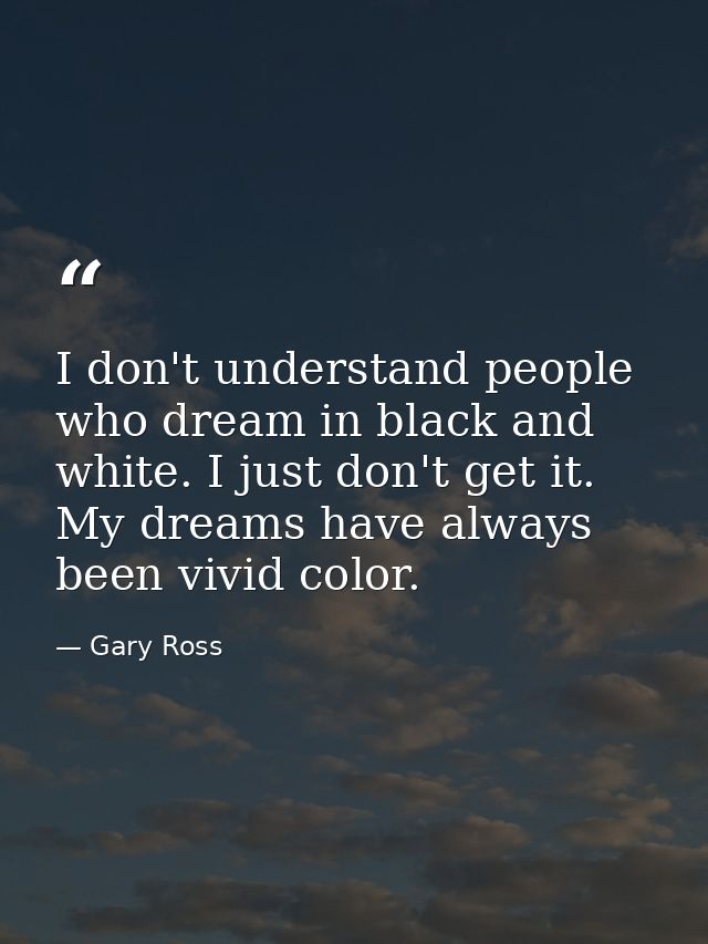 I don't understand people who dream in black and white. I just don't get it. My dreams have always been vivid color. — Gary Ross