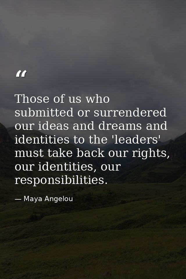 Those of us who submitted or surrendered our ideas and dreams and identities to the 'leaders' must take back our rights, — Maya Angelou