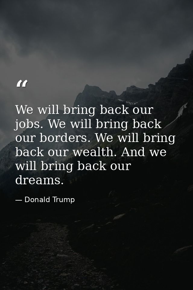 We will bring back our jobs. We will bring back our borders. We will bring back our wealth. And we will bring back our d — Donald Trump