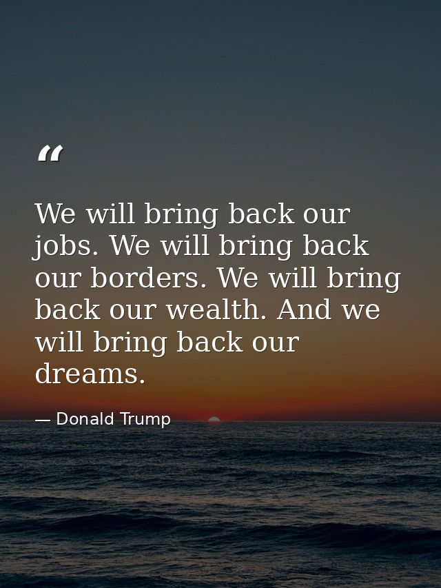 We will bring back our jobs. We will bring back our borders. We will bring back our wealth. And we will bring back our d — Donald Trump