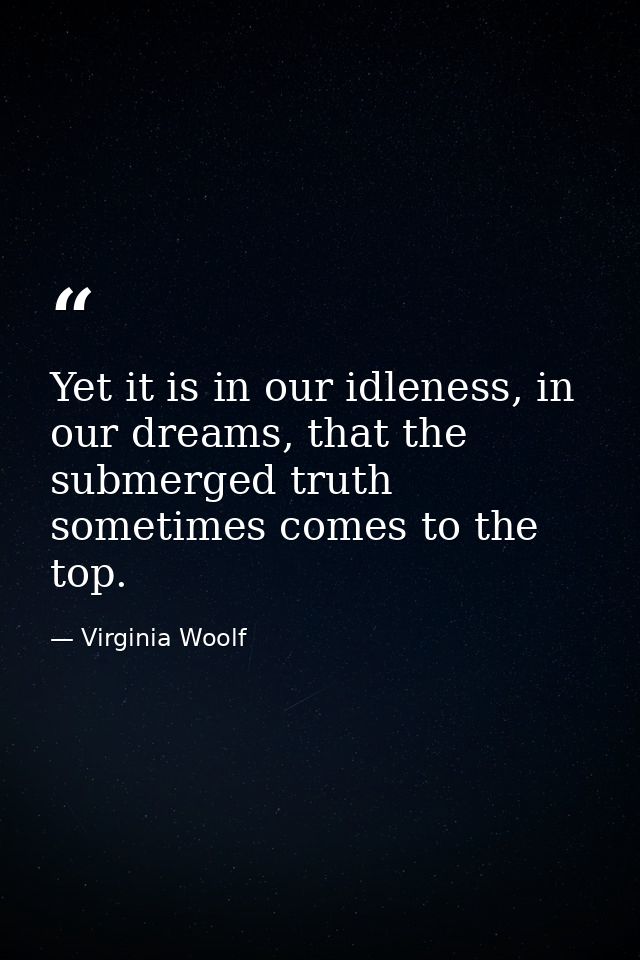 Yet it is in our idleness, in our dreams, that the submerged truth sometimes comes to the top. — Virginia Woolf