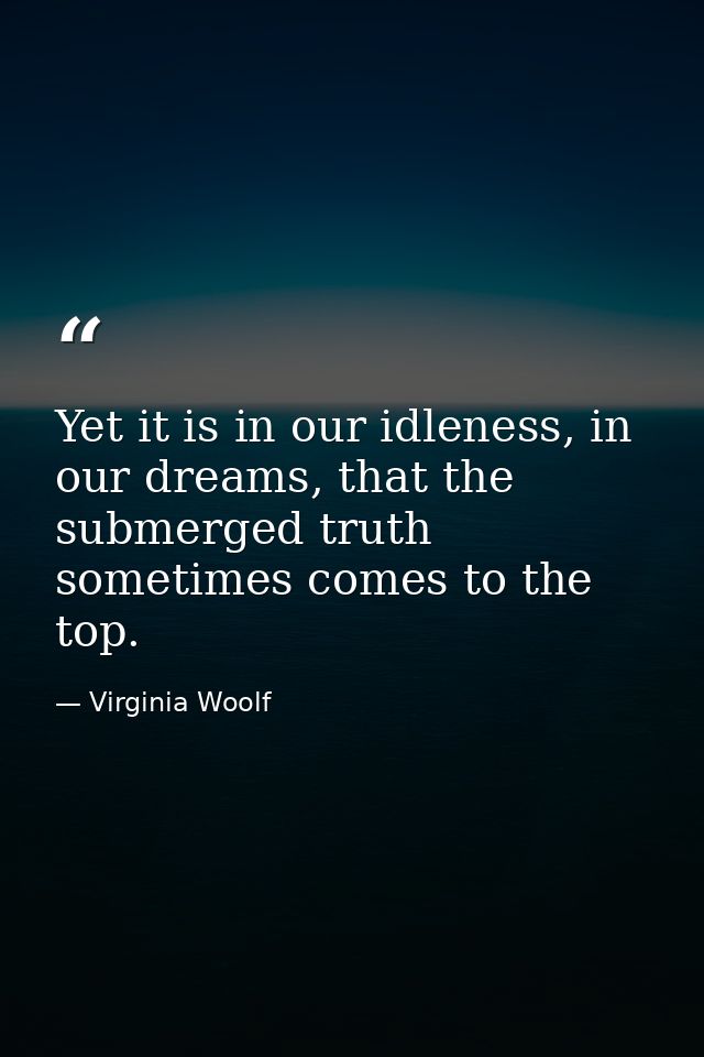 Yet it is in our idleness, in our dreams, that the submerged truth sometimes comes to the top. — Virginia Woolf