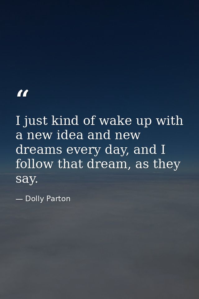I just kind of wake up with a new idea and new dreams every day, and I follow that dream, as they say. — Dolly Parton