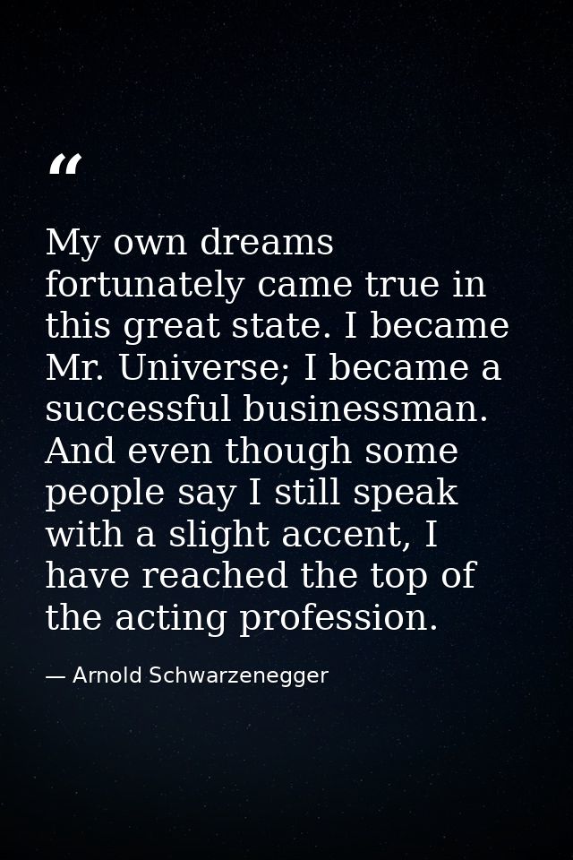 My own dreams fortunately came true in this great state. I became Mr. Universe; I became a successful businessman. And e — Arnold Schwarzenegger