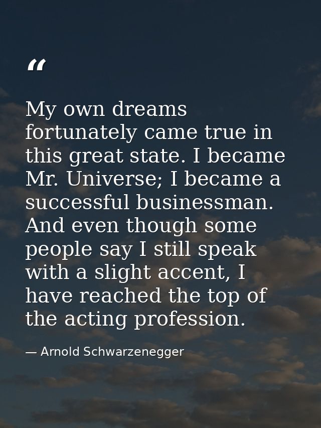 My own dreams fortunately came true in this great state. I became Mr. Universe; I became a successful businessman. And e — Arnold Schwarzenegger