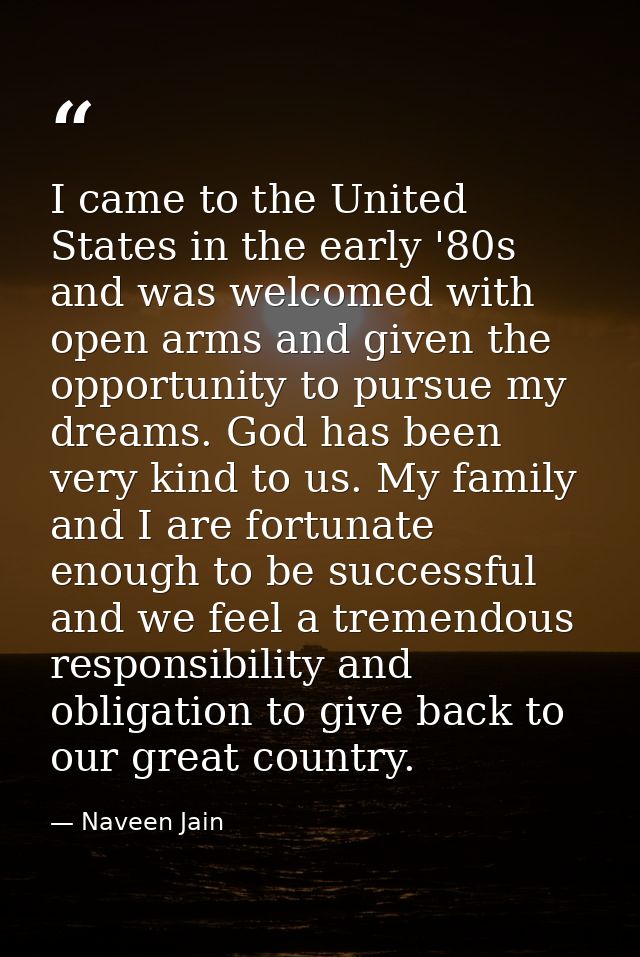 I came to the United States in the early '80s and was welcomed with open arms and given the opportunity to pursue my dre — Naveen Jain