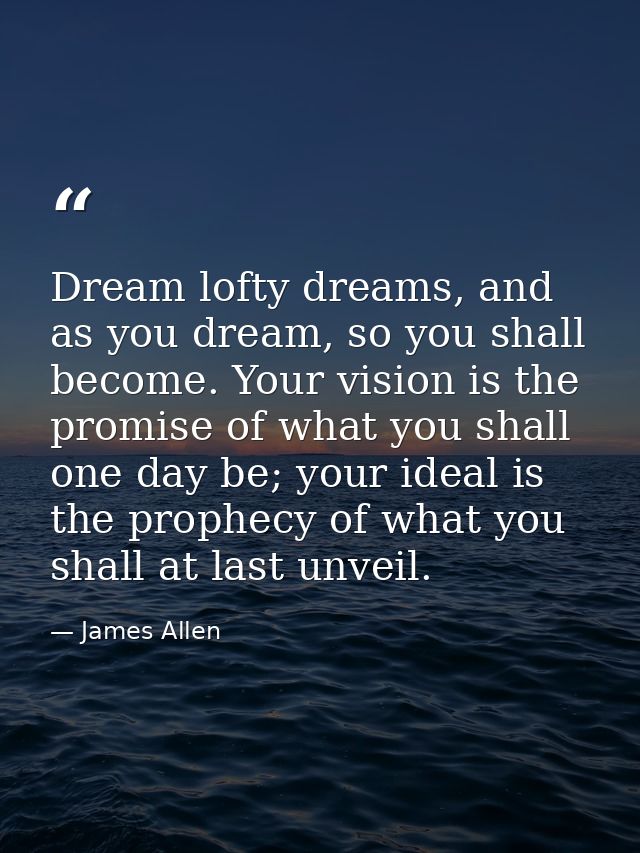 Dream lofty dreams, and as you dream, so you shall become. Your vision is the promise of what you shall one day be; your — James Allen