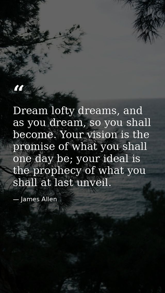 Dream lofty dreams, and as you dream, so you shall become. Your vision is the promise of what you shall one day be; your — James Allen