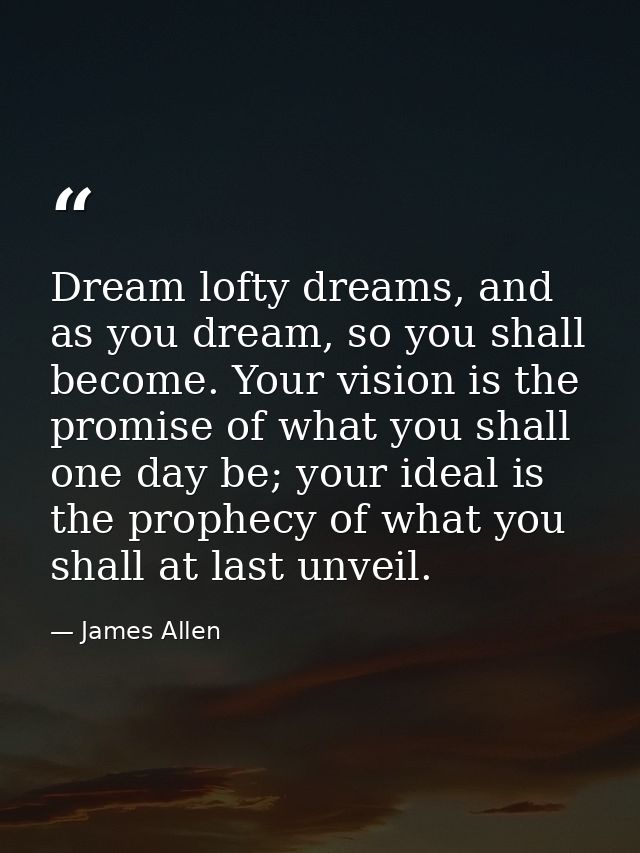 Dream lofty dreams, and as you dream, so you shall become. Your vision is the promise of what you shall one day be; your — James Allen