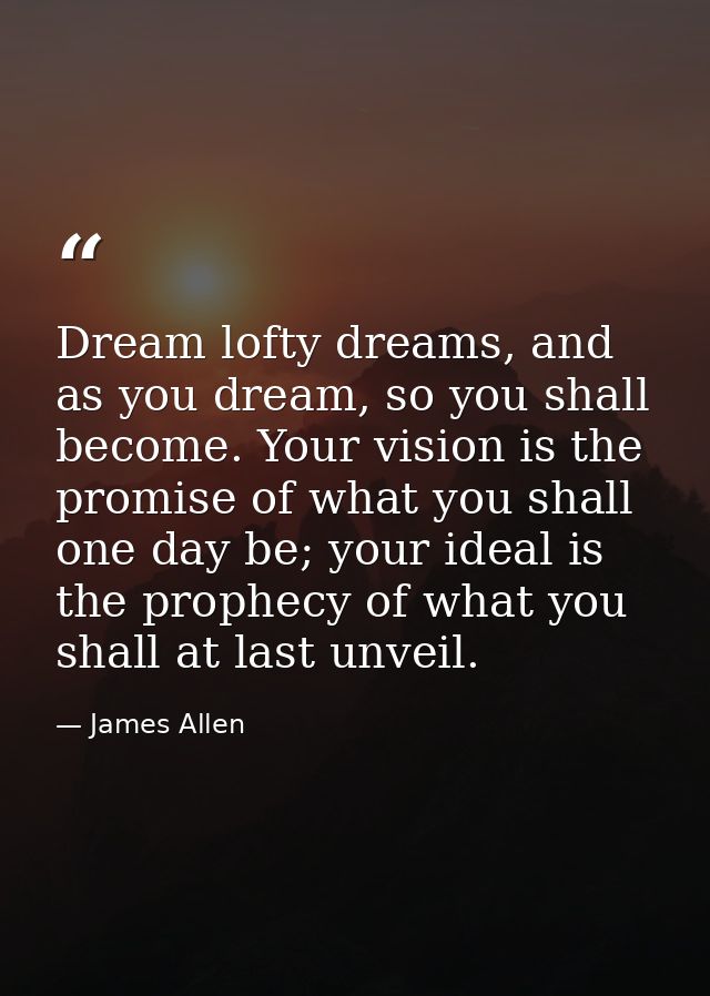 Dream lofty dreams, and as you dream, so you shall become. Your vision is the promise of what you shall one day be; your — James Allen