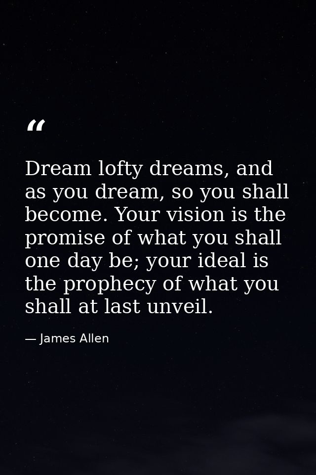 Dream lofty dreams, and as you dream, so you shall become. Your vision is the promise of what you shall one day be; your — James Allen