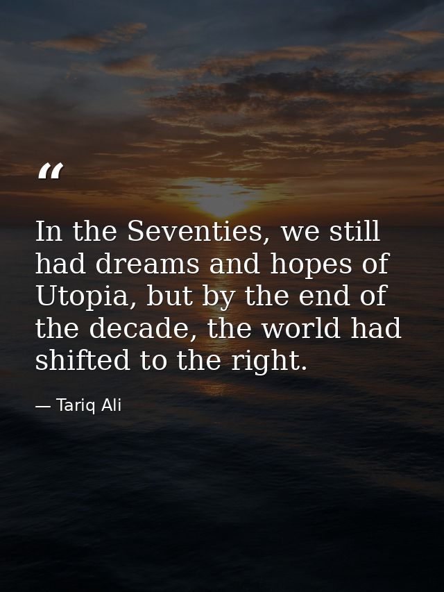 In the Seventies, we still had dreams and hopes of Utopia, but by the end of the decade, the world had shifted to the ri — Tariq Ali