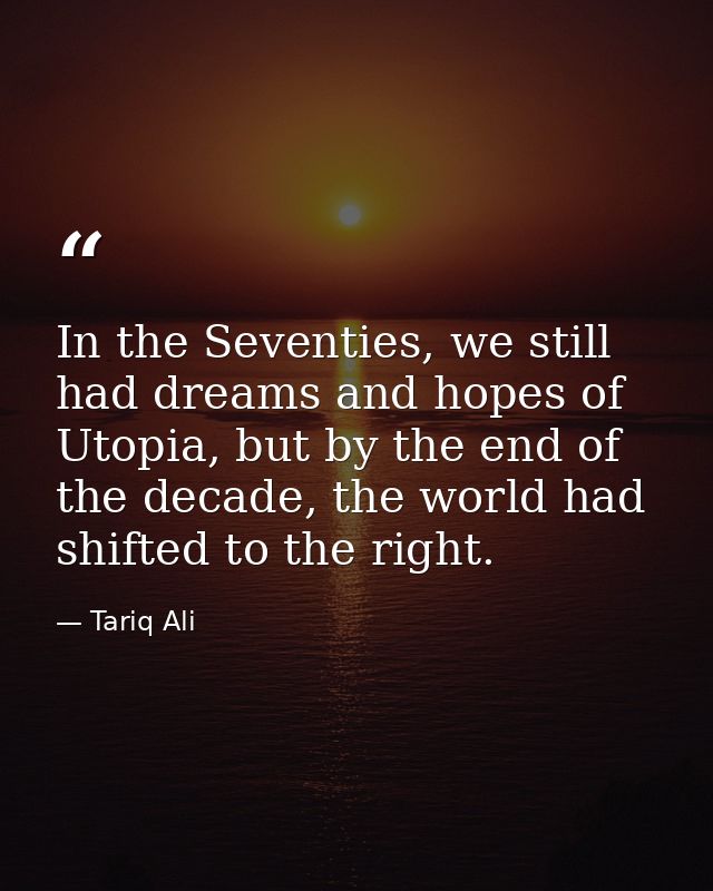In the Seventies, we still had dreams and hopes of Utopia, but by the end of the decade, the world had shifted to the ri — Tariq Ali