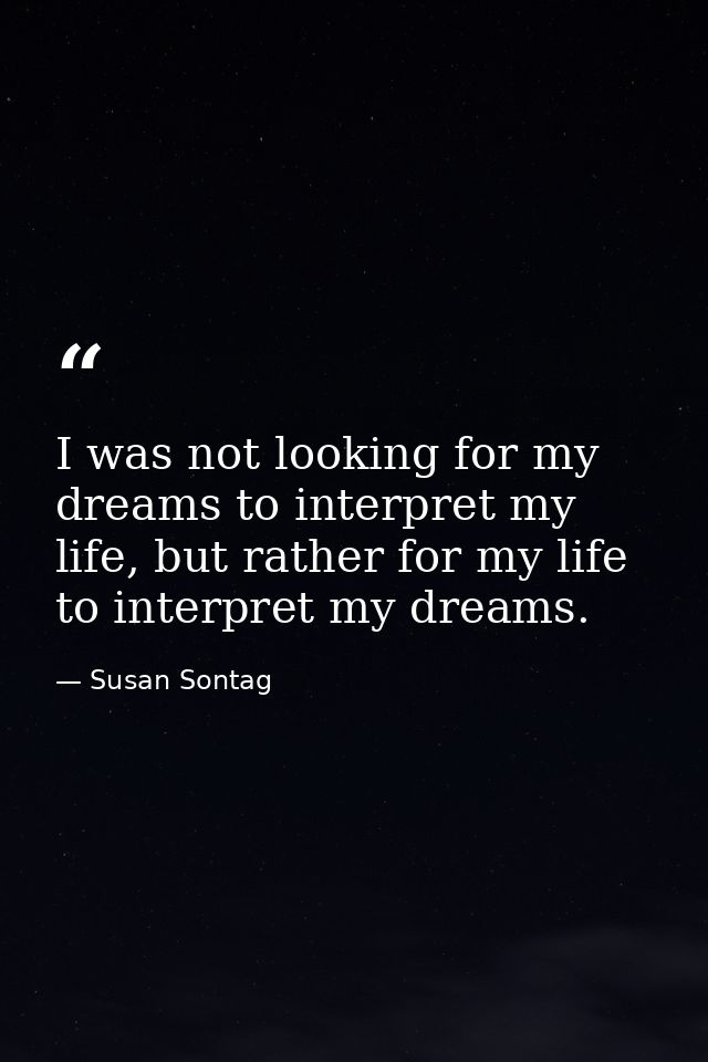 I was not looking for my dreams to interpret my life, but rather for my life to interpret my dreams. — Susan Sontag