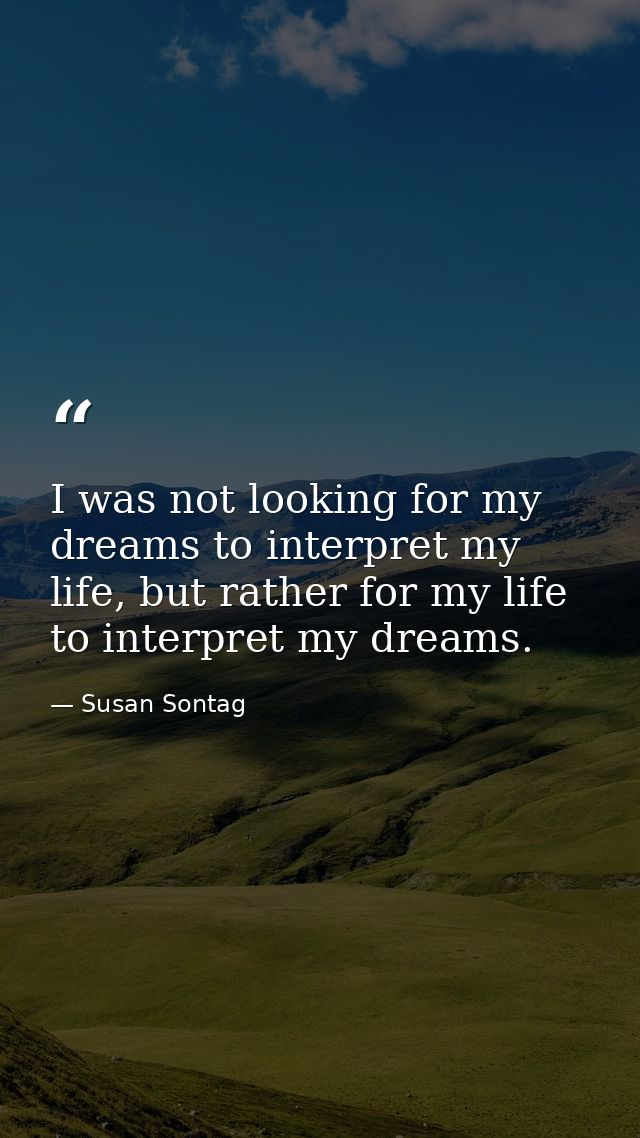I was not looking for my dreams to interpret my life, but rather for my life to interpret my dreams. — Susan Sontag