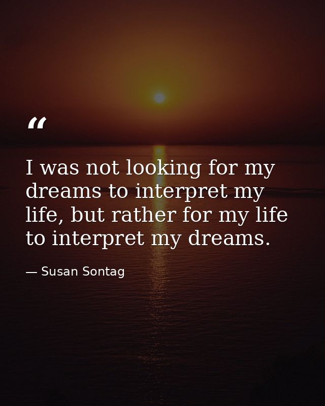 I was not looking for my dreams to interpret my life, but rather for my life to interpret my dreams. — Susan Sontag