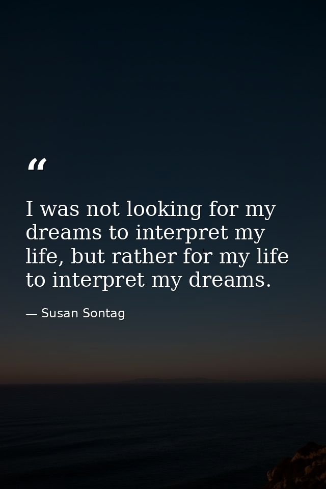 I was not looking for my dreams to interpret my life, but rather for my life to interpret my dreams. — Susan Sontag