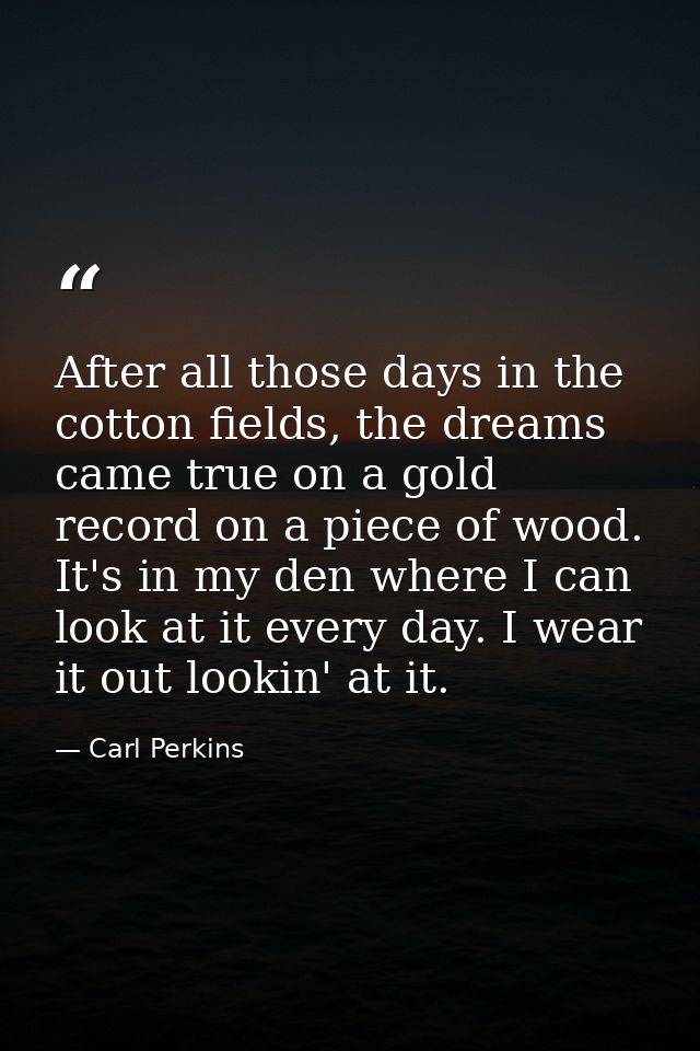 After all those days in the cotton fields, the dreams came true on a gold record on a piece of wood. It's in my den wher — Carl Perkins