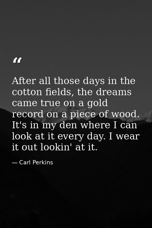 After all those days in the cotton fields, the dreams came true on a gold record on a piece of wood. It's in my den wher — Carl Perkins