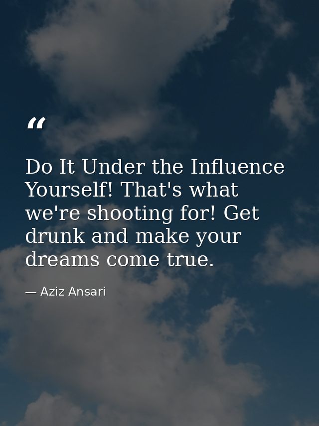 Do It Under the Influence Yourself! That's what we're shooting for! Get drunk and make your dreams come true. — Aziz Ansari