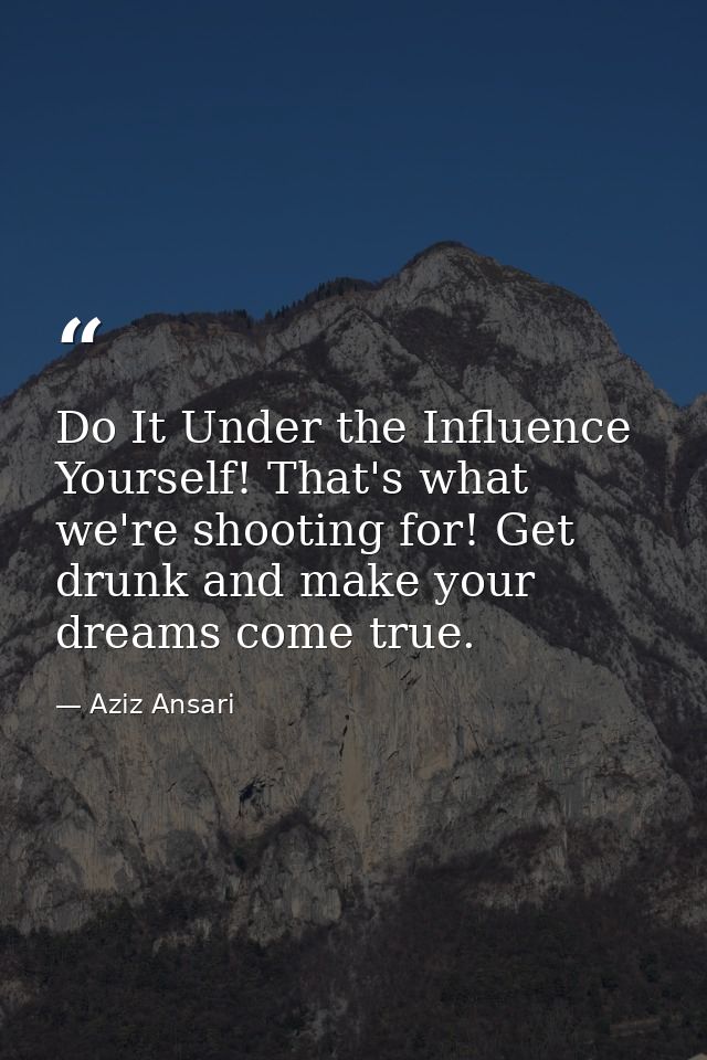 Do It Under the Influence Yourself! That's what we're shooting for! Get drunk and make your dreams come true. — Aziz Ansari