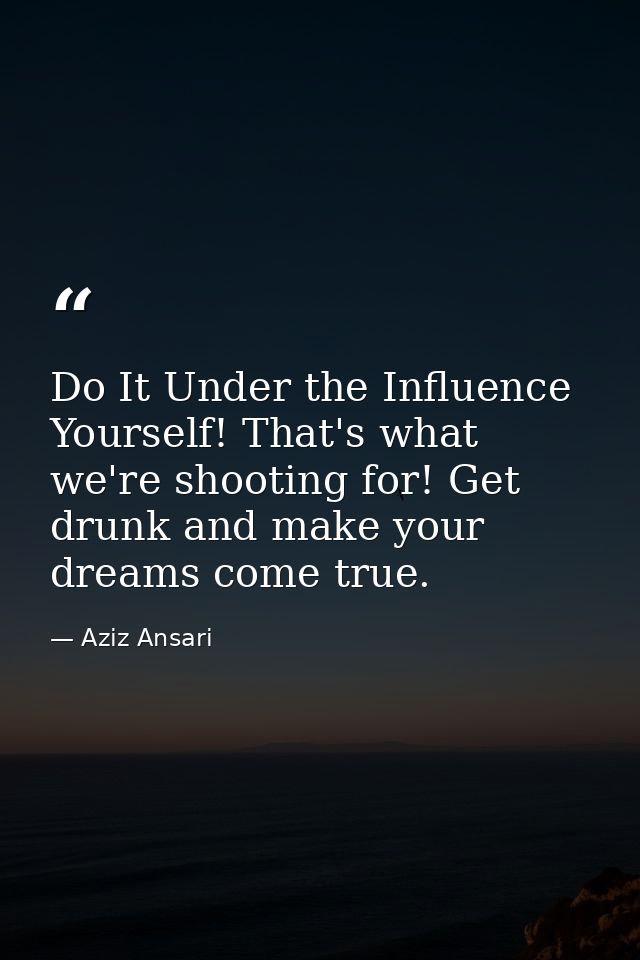 Do It Under the Influence Yourself! That's what we're shooting for! Get drunk and make your dreams come true. — Aziz Ansari
