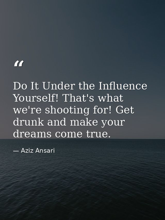 Do It Under the Influence Yourself! That's what we're shooting for! Get drunk and make your dreams come true. — Aziz Ansari