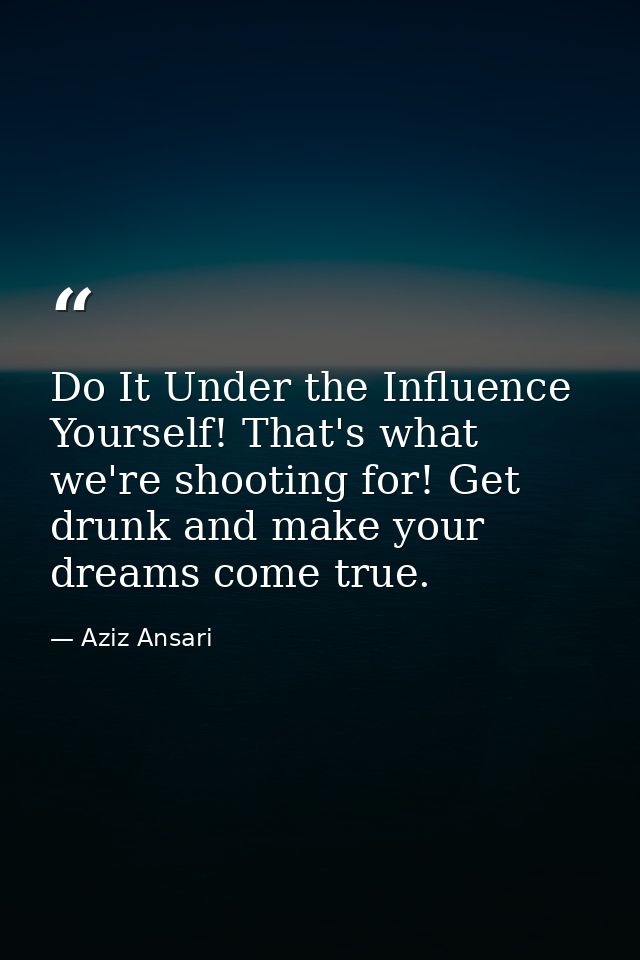 Do It Under the Influence Yourself! That's what we're shooting for! Get drunk and make your dreams come true. — Aziz Ansari