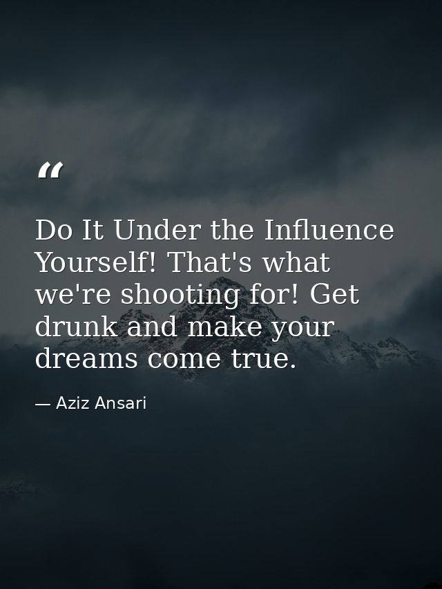Do It Under the Influence Yourself! That's what we're shooting for! Get drunk and make your dreams come true. — Aziz Ansari