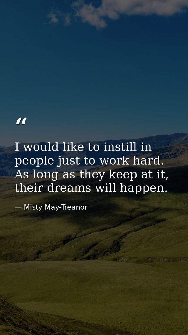 I would like to instill in people just to work hard. As long as they keep at it, their dreams will happen. — Misty May-Treanor