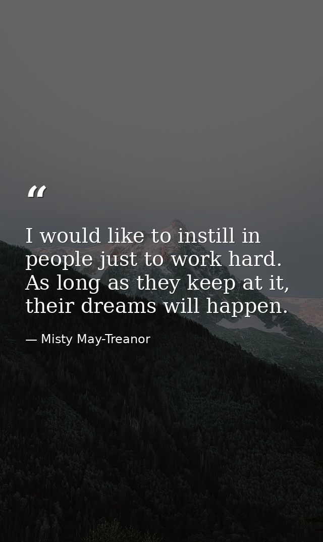 I would like to instill in people just to work hard. As long as they keep at it, their dreams will happen. — Misty May-Treanor