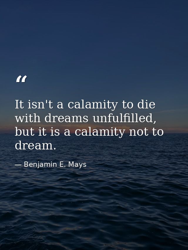 It isn't a calamity to die with dreams unfulfilled, but it is a calamity not to dream. — Benjamin E. Mays