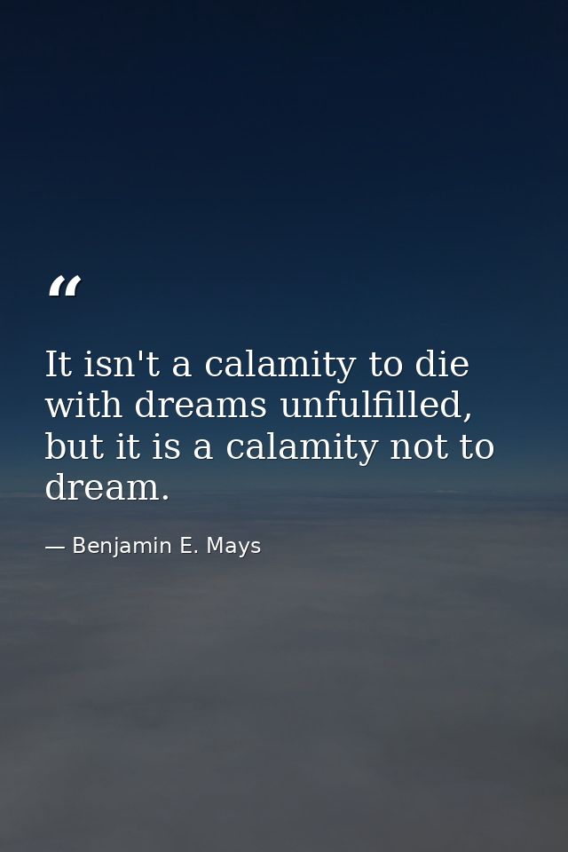 It isn't a calamity to die with dreams unfulfilled, but it is a calamity not to dream. — Benjamin E. Mays
