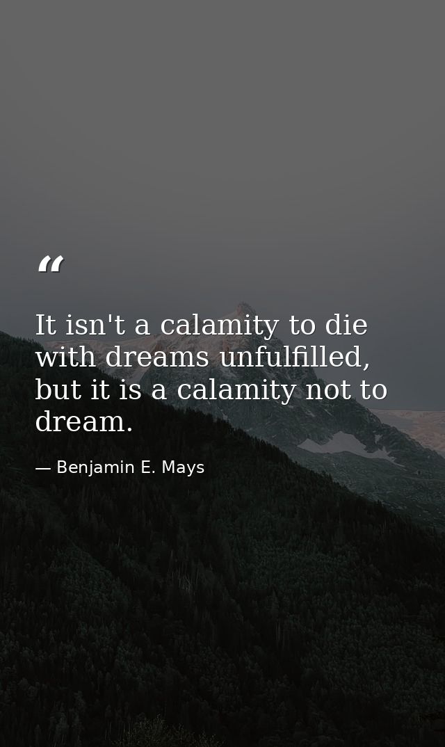 It isn't a calamity to die with dreams unfulfilled, but it is a calamity not to dream. — Benjamin E. Mays