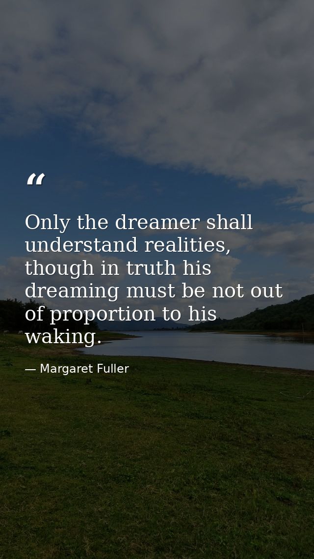 Only the dreamer shall understand realities, though in truth his dreaming must be not out of proportion to his waking. — Margaret Fuller