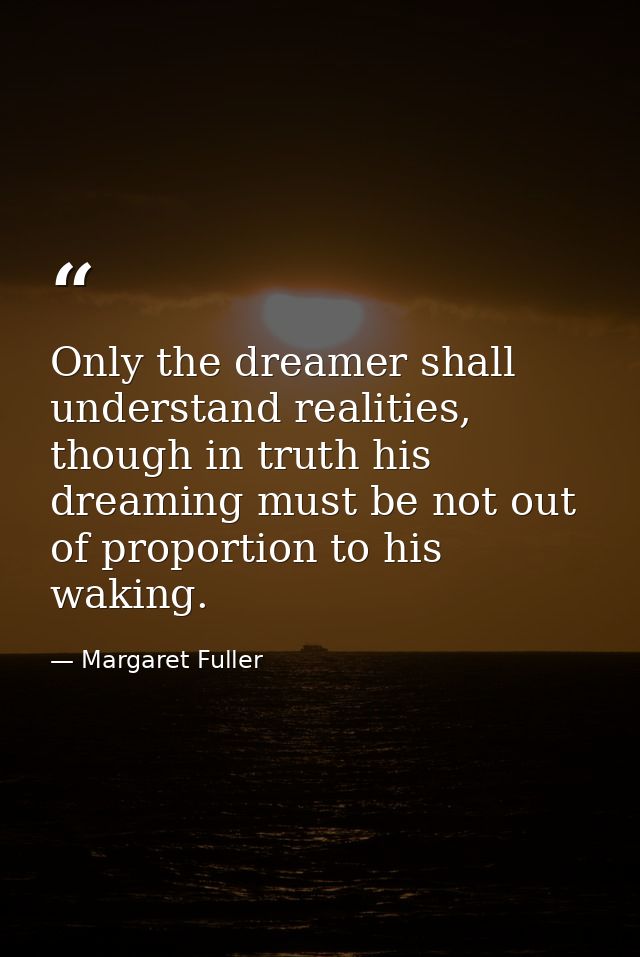 Only the dreamer shall understand realities, though in truth his dreaming must be not out of proportion to his waking. — Margaret Fuller