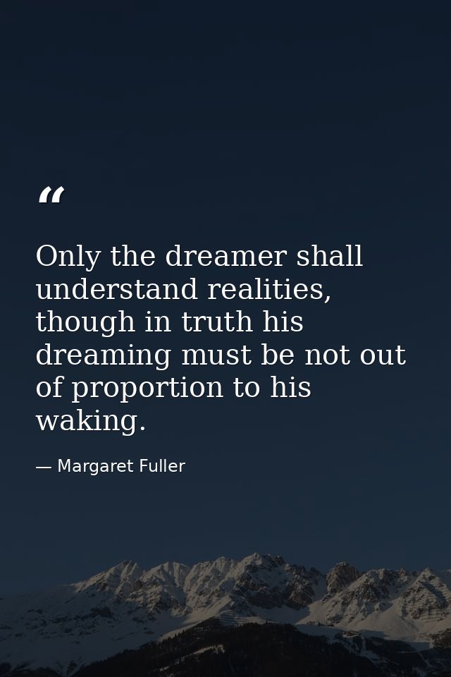 Only the dreamer shall understand realities, though in truth his dreaming must be not out of proportion to his waking. — Margaret Fuller