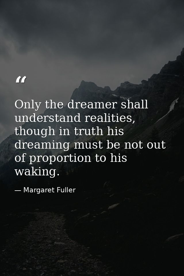Only the dreamer shall understand realities, though in truth his dreaming must be not out of proportion to his waking. — Margaret Fuller