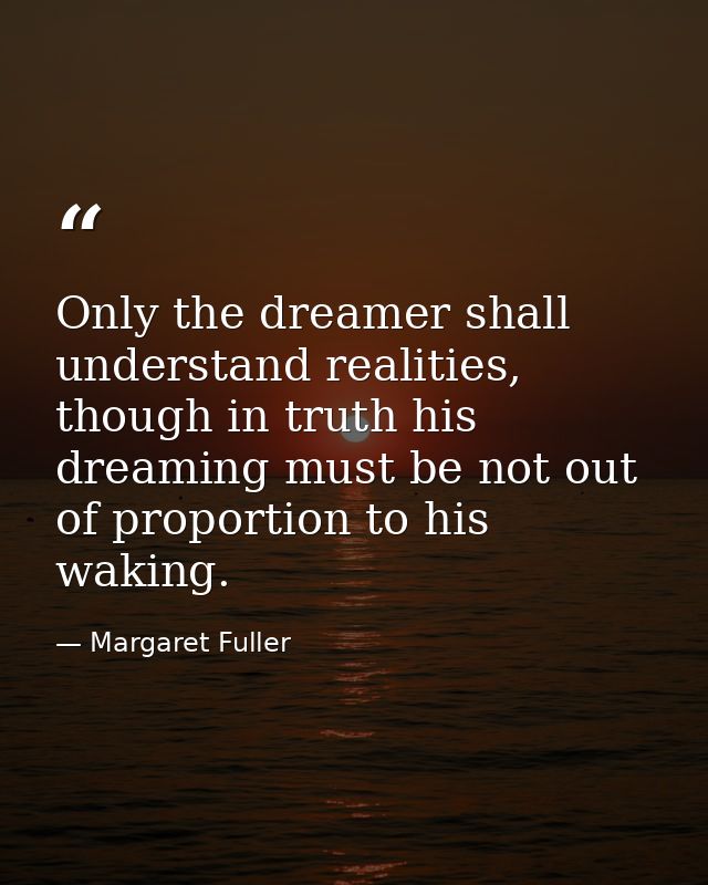 Only the dreamer shall understand realities, though in truth his dreaming must be not out of proportion to his waking. — Margaret Fuller