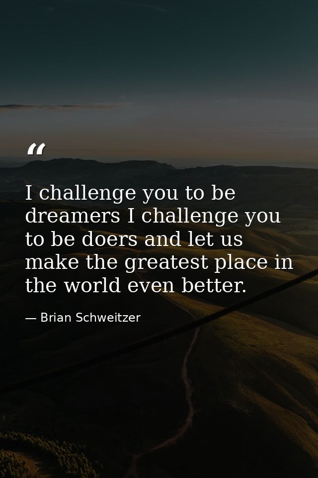 I challenge you to be dreamers I challenge you to be doers and let us make the greatest place in the world even better. — Brian Schweitzer